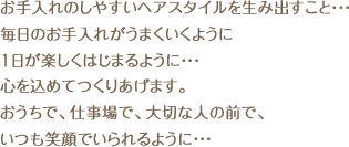 お手入れのしやすいヘアスタイルを生み出すこと・・・ 毎日のお手入れがうまくいくように 1日が楽しくはじまるように・・・ 心を込めてつくりあげます。 おうちで、仕事場で、大切な人の前で、 いつも笑顔でいられるように・・・